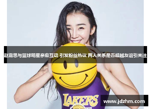 赵露思与篮球明星亲密互动 引发粉丝热议 两人关系是否超越友谊引关注