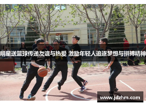 明星送篮球传递友谊与热爱 激励年轻人追逐梦想与拼搏精神