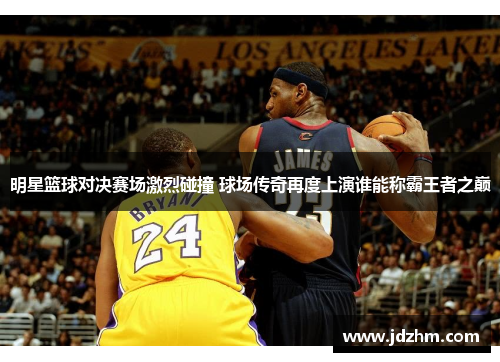 明星篮球对决赛场激烈碰撞 球场传奇再度上演谁能称霸王者之巅