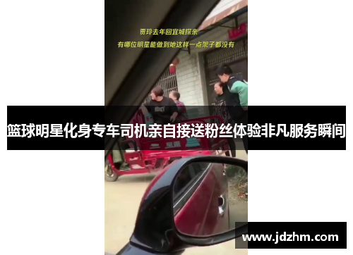 篮球明星化身专车司机亲自接送粉丝体验非凡服务瞬间