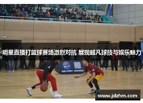 明星直播打篮球赛场激烈对抗 展现超凡球技与娱乐魅力