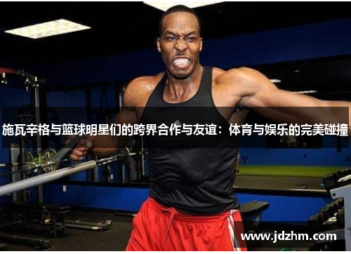 施瓦辛格与篮球明星们的跨界合作与友谊：体育与娱乐的完美碰撞