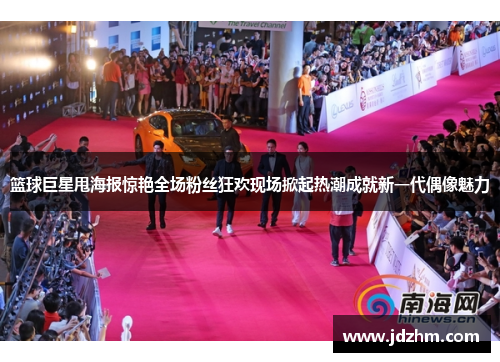 篮球巨星甩海报惊艳全场粉丝狂欢现场掀起热潮成就新一代偶像魅力