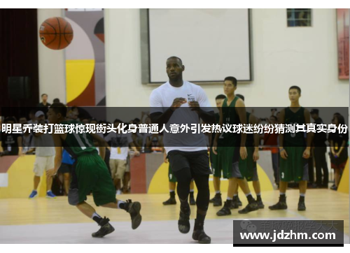 明星乔装打篮球惊现街头化身普通人意外引发热议球迷纷纷猜测其真实身份