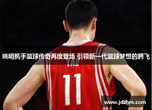 姚明携手篮球传奇再度登场 引领新一代篮球梦想的腾飞