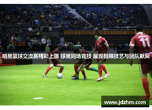 明星篮球交流赛精彩上演 球星同场竞技 展现极限技艺与团队默契
