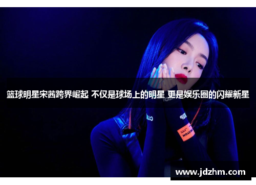 篮球明星宋茜跨界崛起 不仅是球场上的明星 更是娱乐圈的闪耀新星
